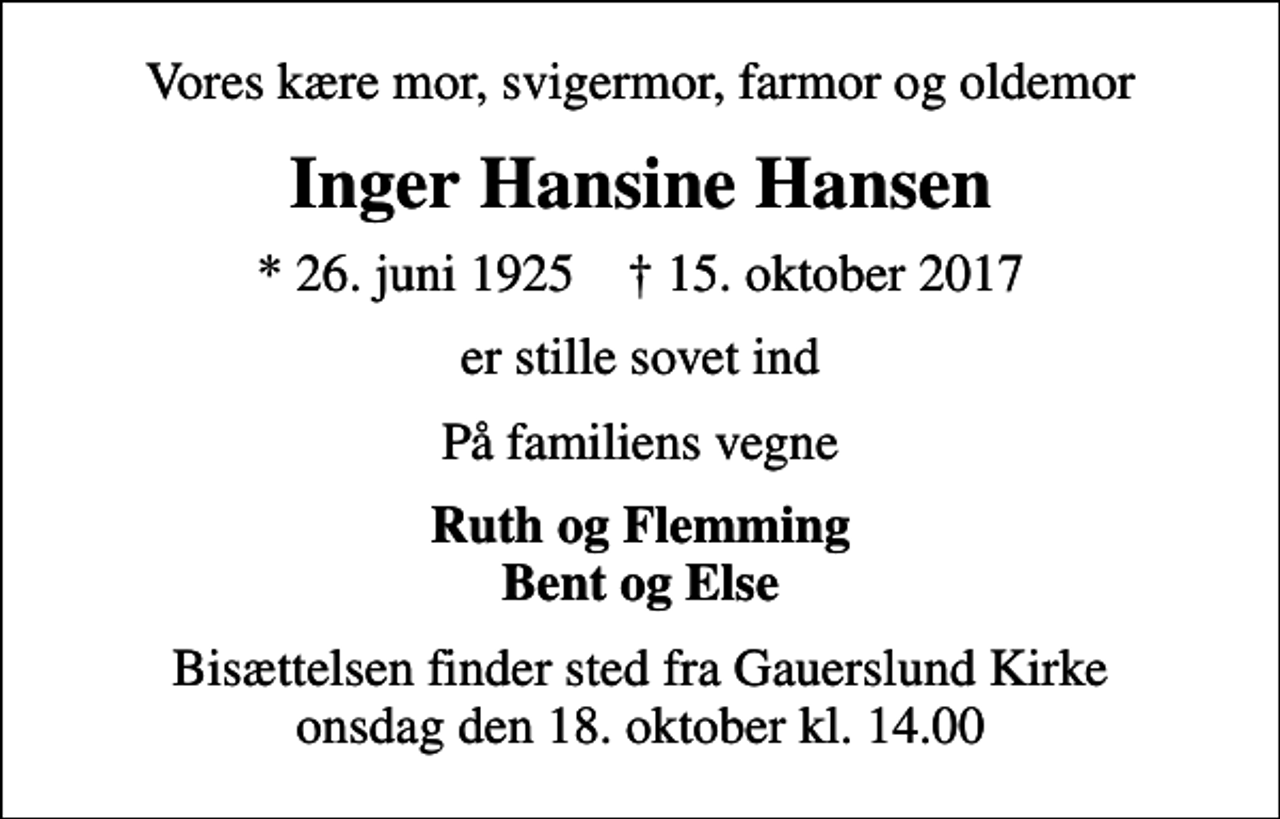 <p>Vores kære mor, svigermor, farmor og oldemor<br />Inger Hansine Hansen<br />* 26. juni 1925 ✝ 15. oktober 2017<br />er stille sovet ind<br />På familiens vegne<br />Ruth og Flemming Bent og Else<br />Bisættelsen finder sted fra Gauerslund Kirke onsdag den 18. oktober kl. 14.00</p>