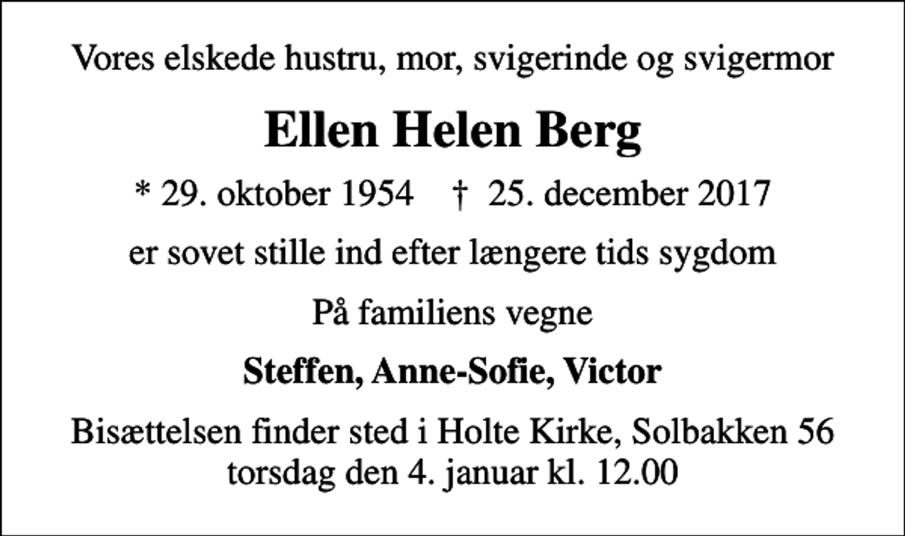<p>Vores elskede hustru, mor, svigerinde og svigermor<br />Ellen Helen Berg<br />* 29. oktober 1954 ✝ 25. december 2017<br />er sovet stille ind efter længere tids sygdom<br />På familiens vegne<br />Steffen, Anne-Sofie, Victor<br />Bisættelsen finder sted i Holte Kirke, Solbakken 56 torsdag den 4. januar kl. 12.00</p>
