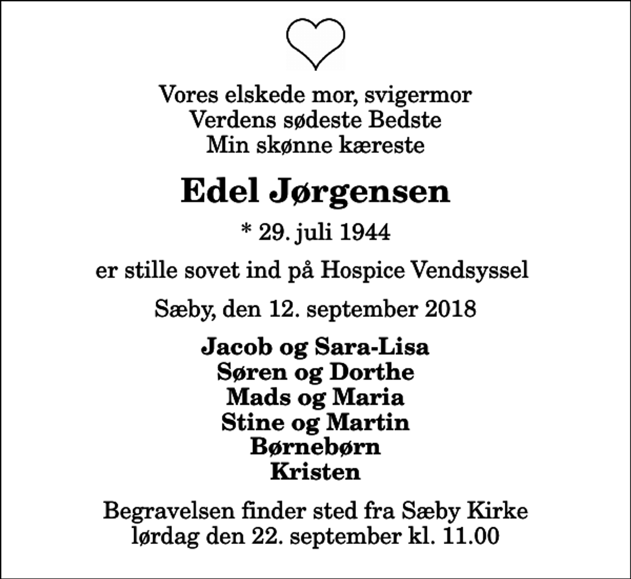 <p>Vores elskede mor, svigermor Verdens sødeste Bedste Min skønne kæreste<br />Edel Jørgensen<br />* 29. juli 1944<br />er stille sovet ind på Hospice Vendsyssel<br />Sæby, den 12. september 2018<br />Jacob og Sara-Lisa Søren og Dorthe Mads og Maria Stine og Martin Børnebørn Kristen<br />Begravelsen finder sted fra Sæby Kirke lørdag den 22. september kl. 11.00</p>