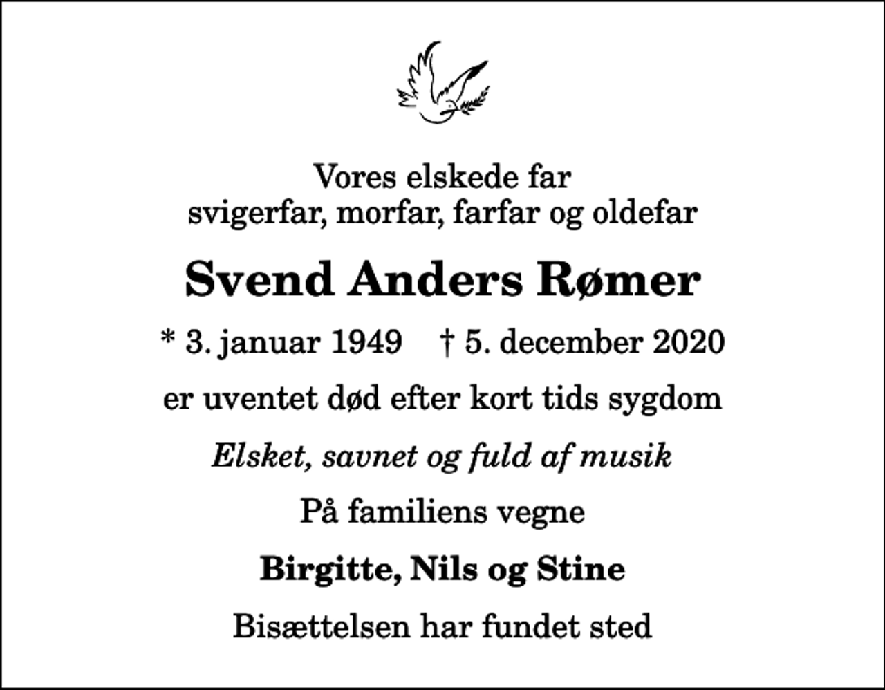 <p>Vores elskede far svigerfar, morfar, farfar og oldefar<br />Svend Anders Rømer<br />* 3. januar 1949 ✝ 5. december 2020<br />er uventet død efter kort tids sygdom<br />Elsket, savnet og fuld af musik<br />På familiens vegne<br />Birgitte, Nils og Stine<br />Bisættelsen har fundet sted</p>