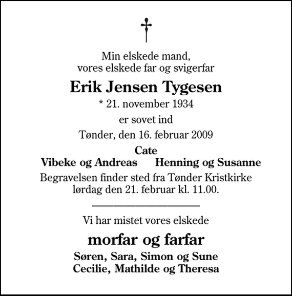 <p>Min elskede mand, vores elskede far og svigerfar<br />Erik Jensen Tygesen<br />* 21. november 1934<br />er sovet ind<br />Tønder, den 16. februar 2009<br />Cate Vibeke og Andreas Henning og Susanne<br />Begravelsen finder sted fra Tønder Kristkirke lørdag den 21. februar kl. 11.00<br />Vi har mistet vores elskede<br />morfar og farfar<br />Søren, Sara, Simon og Sune Cecilie, Mathilde og Theresa</p>