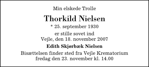 <p>Min elskede Trolle<br />Thorkild Nielsen<br />* 25. september 1930<br />er stille sovet ind Vejle, den 18. november 2007<br />Edith Skjørbæk Nielsen<br />Bisættelsen finder sted fra Skovkapellet fredag den 23. november kl. 14.00</p>