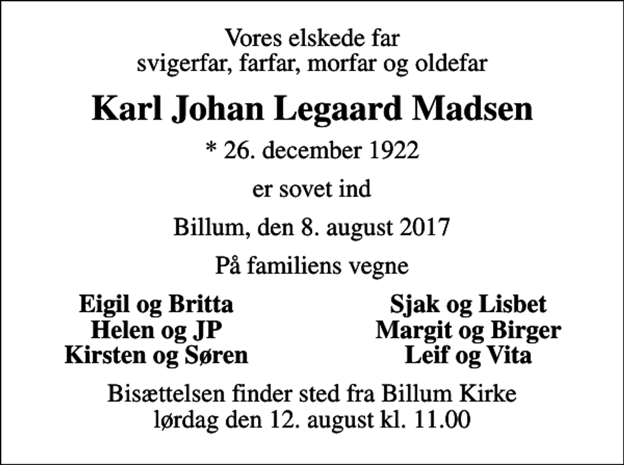 <p>Vores elskede far svigerfar, farfar, morfar og oldefar<br />Karl Johan Legaard Madsen<br />* 26. december 1922<br />er sovet ind<br />Billum, den 8. august 2017<br />På familiens vegne<br />Eigil og Britta<br />Sjak og Lisbet<br />Helen og JP<br />Margit og Birger<br />Kirsten og Søren<br />Leif og Vita<br />Bisættelsen finder sted fra Billum Kirke lørdag den 12. august kl. 11.00</p>