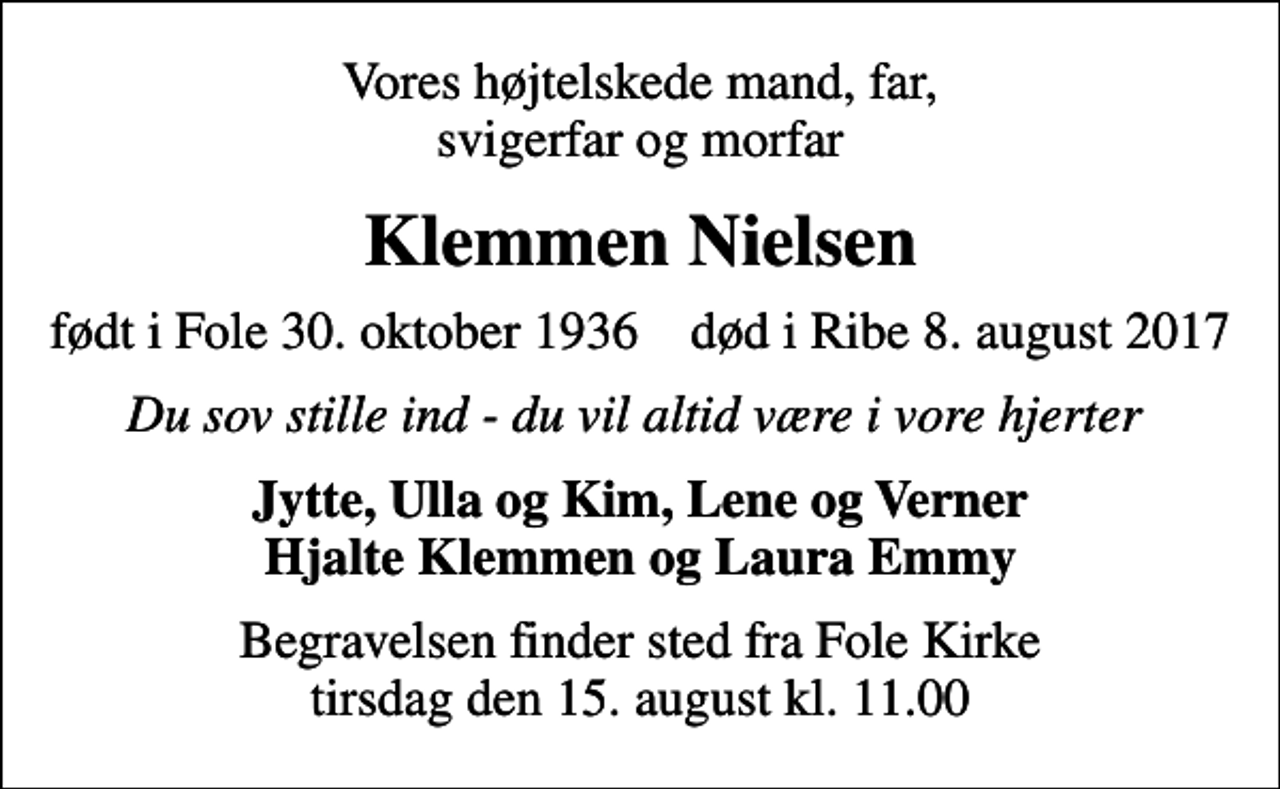 <p>Vores højtelskede mand, far, svigerfar og morfar<br />Klemmen Nielsen<br />født i Fole 30. oktober 1936 død i Ribe 8. august 2017<br />Du sov stille ind - du vil altid være i vore hjerter<br />Jytte, Ulla og Kim, Lene og Verner Hjalte Klemmen og Laura Emmy<br />Begravelsen finder sted fra Fole Kirke tirsdag den 15. august kl. 11.00</p>