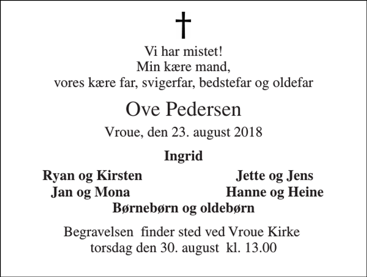 <p>Vi har mistet! Min kære mand, vores kære far, svigerfar, bedstefar og oldefar<br />Ove Pedersen<br />Vroue, den 23. august 2018<br />Ingrid<br />Ryan og Kirsten<br />Jette og Jens<br />Jan og Mona<br />Hanne og Heine<br />Børnebørn og oldebørn<br />Begravelsen​ finder sted ved Vroue Kirke​ torsdag den 30. august​ kl. 13.00</p>
