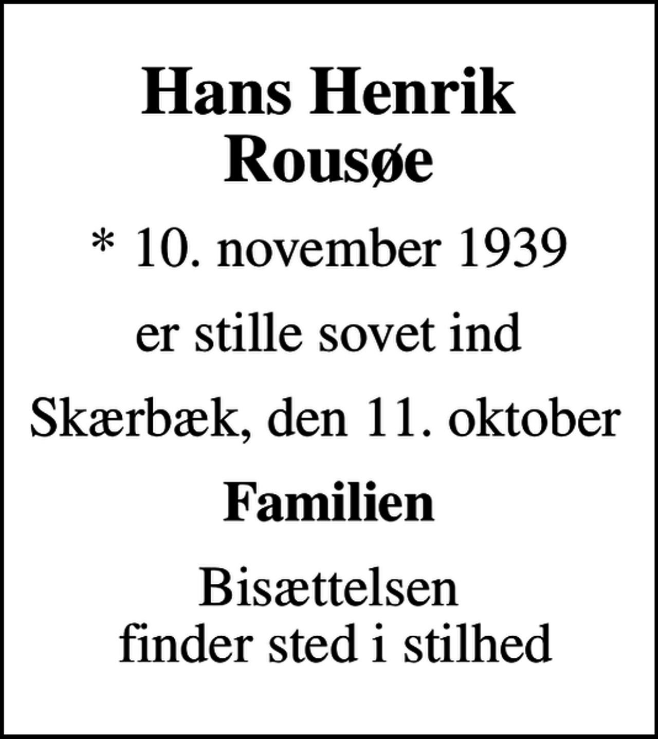 <p>Hans Henrik Rousøe<br />* 10. november 1939<br />er stille sovet ind<br />Skærbæk, den 11. oktober<br />Familien<br />Bisættelsen finder sted i stilhed</p>