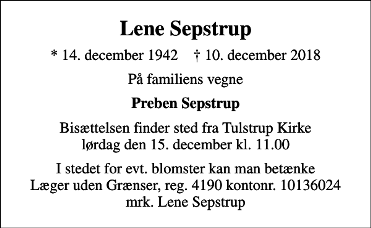 <p>Lene Sepstrup<br />* 14. december 1942 ✝ 10. december 2018<br />På familiens vegne<br />Preben Sepstrup<br />Bisættelsen finder sted fra Tulstrup Kirke lørdag den 15. december kl. 11.00<br />I stedet for evt. blomster kan man betænke<br />Læger uden Grænser reg.4190kontonr.10136024mrk. Lene<br />Sepstrup</p>