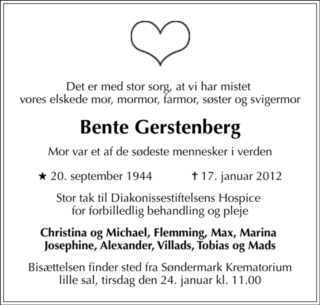 <p>Det er med stor sorg, at vi har mistet vores elskede mor, mormor, farmor, søster og svigermor<br />Bente Gerstenberg<br />Mor var et af de sødeste mennesker i verden<br />* 20. september 1944 ✝ 17. januar 2012<br />Stor tak til Diakonissestiftelsens Hospice for forbilledlig behandling og pleje<br />Christina og Michael, Flemming, Max, Marina Josephine, Alexander, Villads, Tobias og Mads<br />Bisættelsen finder sted fra Søndermark Krematorium lille sal tirsdag den 24. januar kl. 11.00</p>