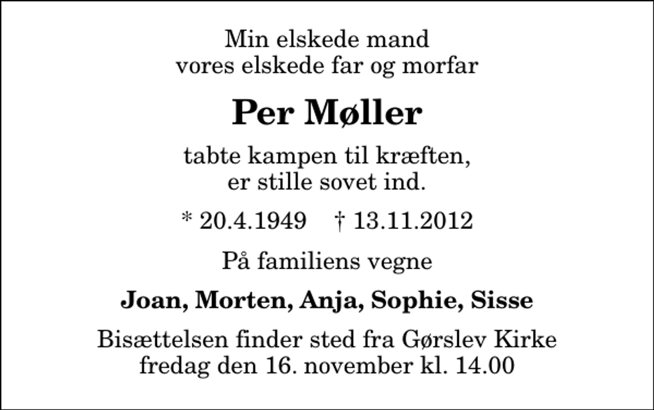 <p>Min elskede mand vores elskede far og morfar<br />Per Møller<br />tabte kampen til kræften, er stille sovet ind.<br />* 20.4.1949 ✝ 13.11.2012<br />På familiens vegne<br />Joan, Morten, Anja, Sophie, Sisse<br />Bisættelsen finder sted fra Gørslev Kirke fredag den 16. november kl. 14.00</p>