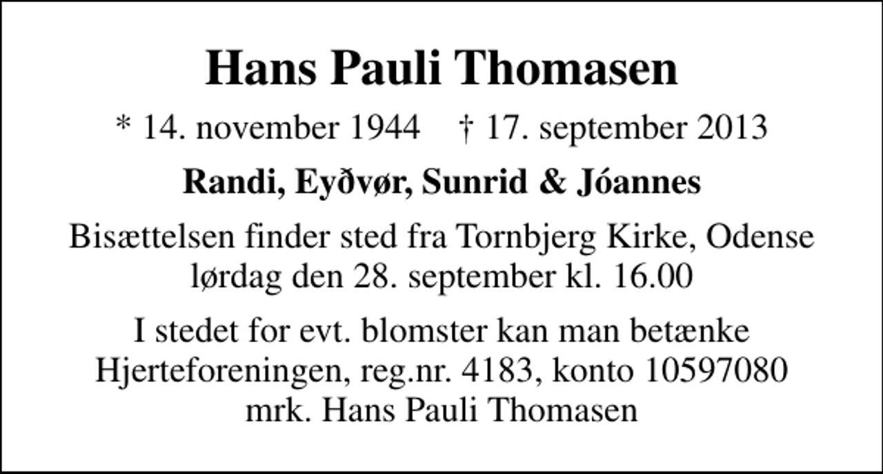 <p>Hans Pauli Thomasen<br />* 14. november 1944 ✝ 17. september 2013<br />Randi, Eyðvør, Sunrid &amp; Jóannes<br />Bisættelsen finder sted fra Tornbjerg Kirke, Odense lørdag den 28. september kl. 16.00<br />I stedet for evt. blomster kan man betænke<br />Hjerteforeningen reg.4183,konto10597080mrk. Hans Pauli<br />Thomasen</p>