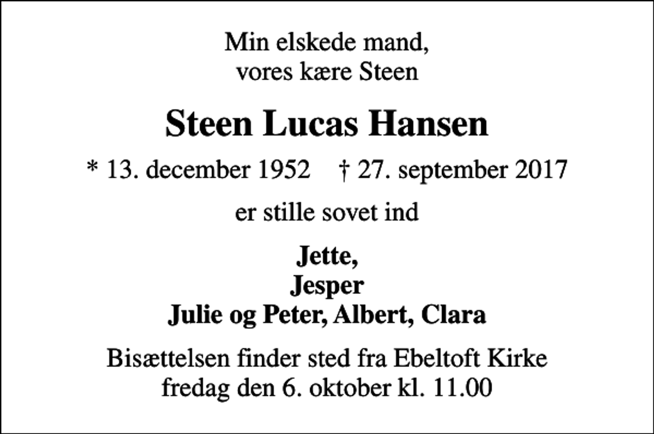 <p>Min elskede mand, vores kære Steen<br />Steen Lucas Hansen<br />* 13. december 1952 ✝ 27. september 2017<br />er stille sovet ind<br />Jette, Jesper Julie og Peter, Albert, Clara<br />Bisættelsen finder sted fra Ebeltoft Kirke fredag den 6. oktober kl. 11.00</p>