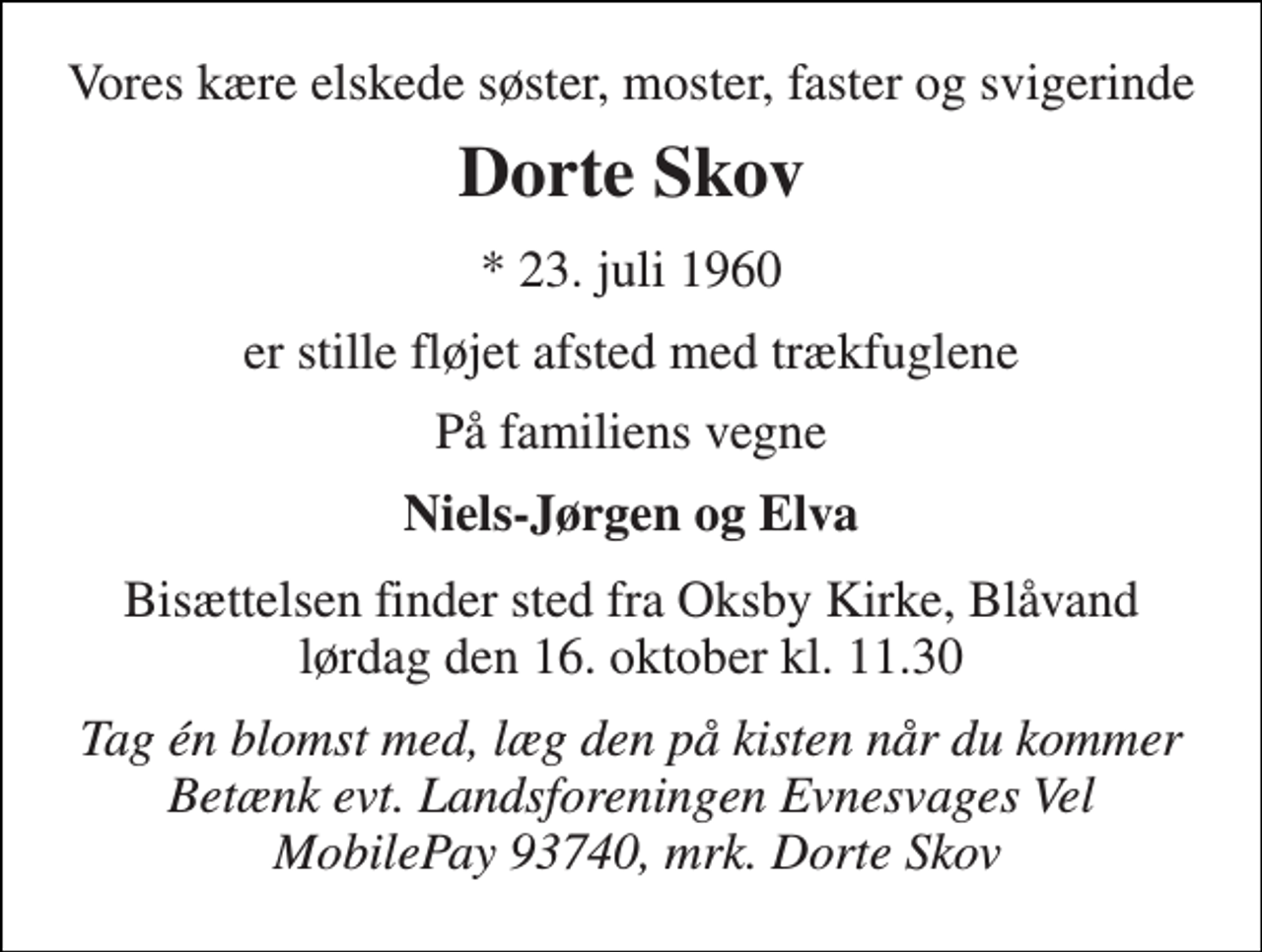<p>Vores kære elskede søster, moster, faster og svigerinde<br />Dorte Skov<br />*​ 23. juli 1960<br />er stille fløjet afsted med trækfuglene<br />På familiens vegne<br />Niels-Jørgen og Elva<br />Bisættelsen​ finder sted fra Oksby Kirke​, Blåvand lørdag den 16. oktober​ kl. 11.30<br />Tag én blomst med, læg den på kisten når du kommer Betænk evt. Landsforeningen Evnesvages Vel MobilePay 93740, mrk. Dorte Skov</p>