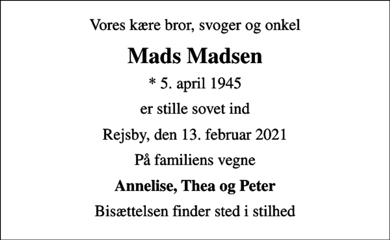 <p>Vores kære bror, svoger og onkel<br />Mads Madsen<br />* 5. april 1945<br />er stille sovet ind<br />Rejsby, den 13. februar 2021<br />På familiens vegne<br />Annelise, Thea og Peter<br />Bisættelsen finder sted i stilhed</p>