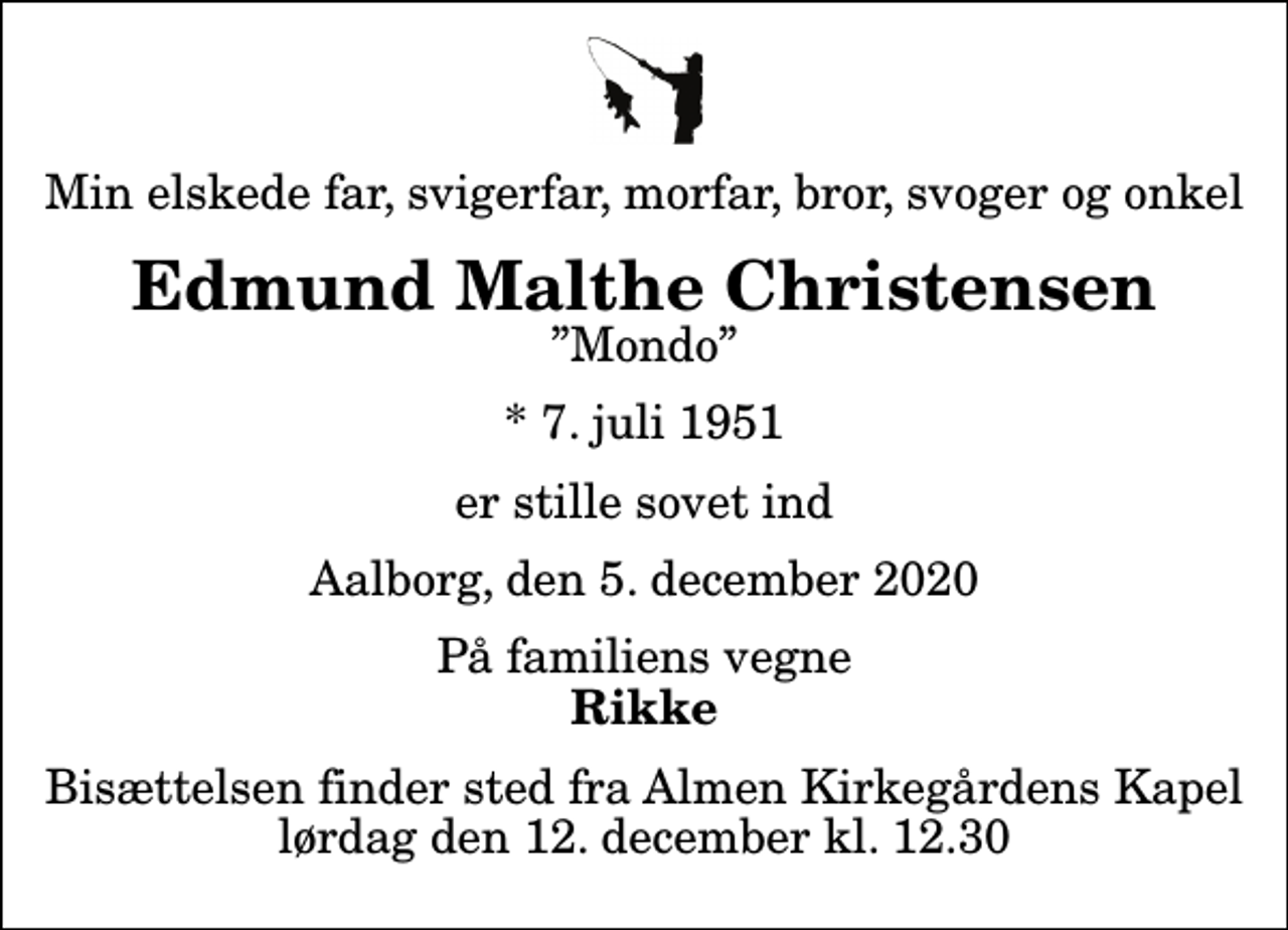<p>Min elskede far, svigerfar, morfar, bror, svoger og onkel<br />Edmund Malthe Christensen<br />Mondo<br />* 7. juli 1951<br />er stille sovet ind<br />Aalborg, den 5. december 2020<br />På familiens vegne<br />Rikke<br />Bisættelsen finder sted fra Almen Kirkegårdens Kapel lørdag den 12. december kl. 12.30</p>