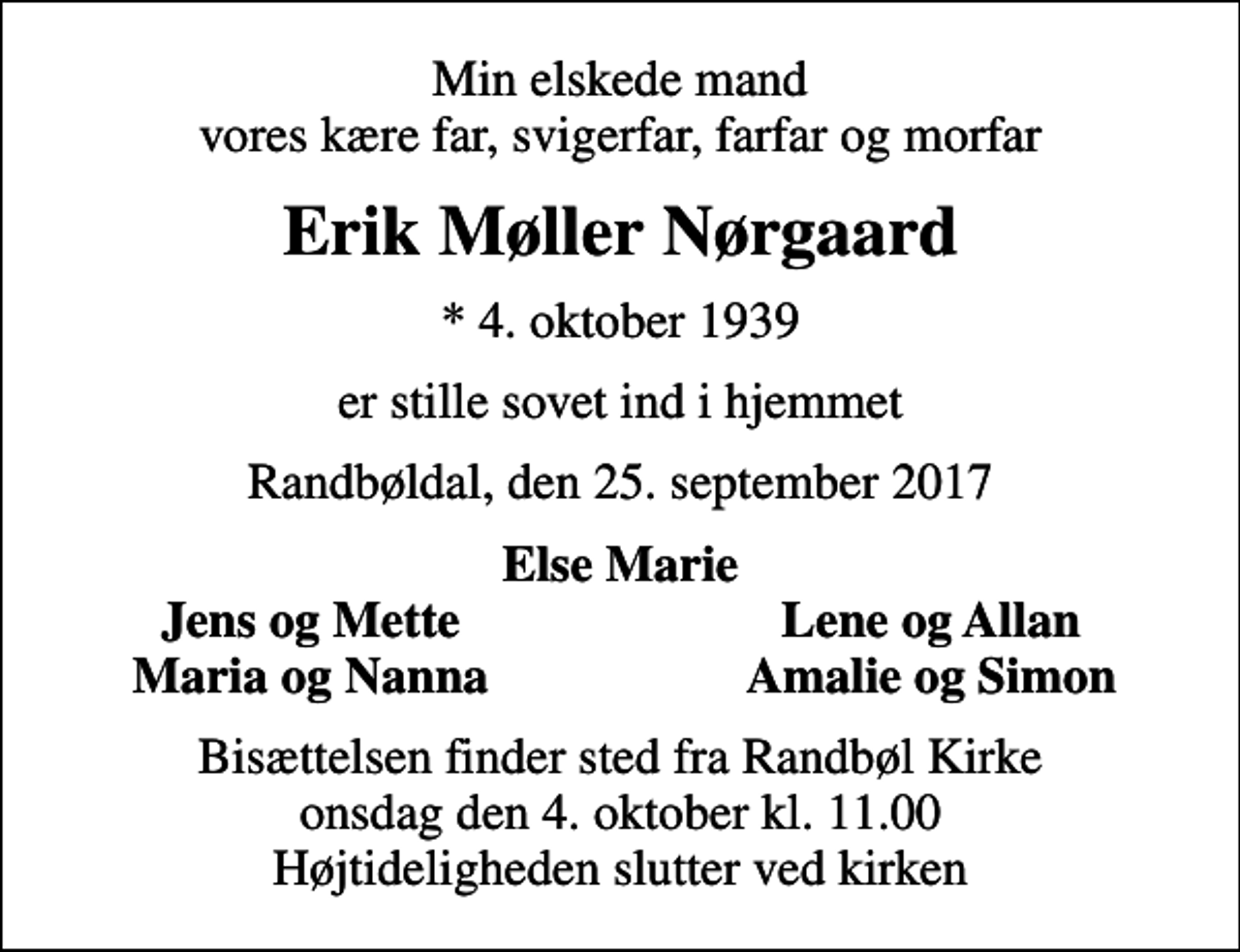 <p>Min elskede mand vores kære far, svigerfar, farfar og morfar<br />Erik Møller Nørgaard<br />* 4. oktober 1939<br />er stille sovet ind i hjemmet<br />Randbøldal, den 25. september 2017<br />Else Marie<br />Jens og Mette<br />Lene og Allan<br />Maria og Nanna<br />Amalie og Simon<br />Bisættelsen finder sted fra Randbøl Kirke onsdag den 4. oktober kl. 11.00 Højtideligheden slutter ved kirken</p>