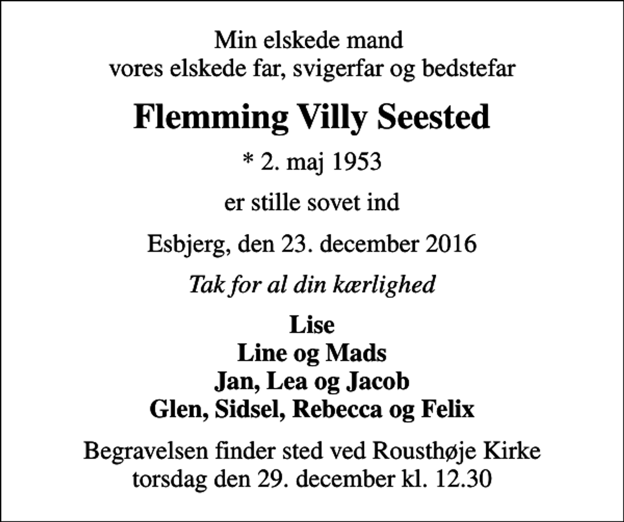 <p>Min elskede mand vores elskede far, svigerfar og bedstefar<br />Flemming Villy Seested<br />* 2. maj 1953<br />er stille sovet ind<br />Esbjerg, den 23. december 2016<br />Tak for al din kærlighed<br />Lise Line og Mads Jan, Lea og Jacob Glen, Sidsel, Rebecca og Felix<br />Begravelsen finder sted ved Rousthøje Kirke torsdag den 29. december kl. 12.30</p>