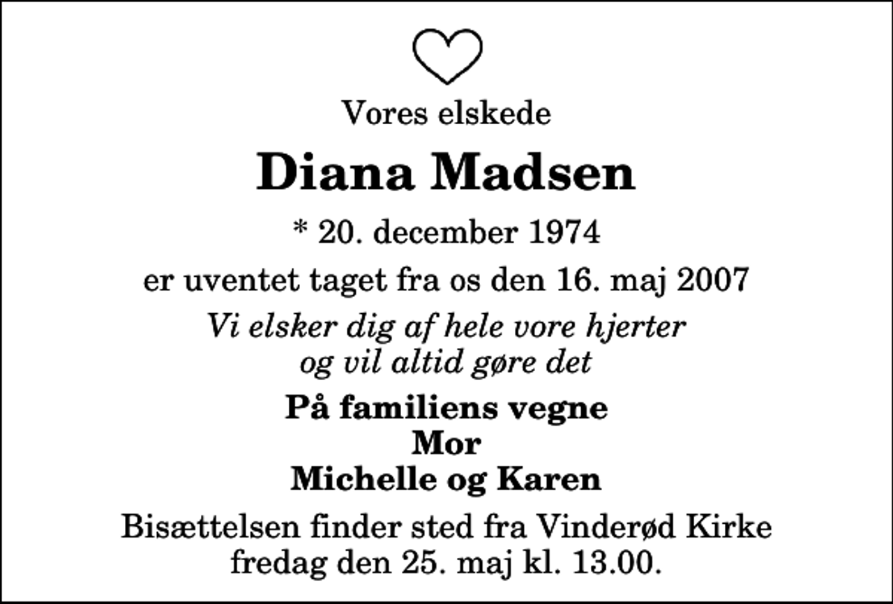<p>Vores elskede<br />Diana Madsen<br />* 20. december 1974<br />er uventet taget fra os den 16. maj 2007<br />Vi elsker dig af hele vore hjerter og vil altid gøre det<br />På familiens vegne Mor Michelle og Karen<br />Bisættelsen finder sted fra Vinderød Kirke fredag den 25. maj kl. 13.00</p>