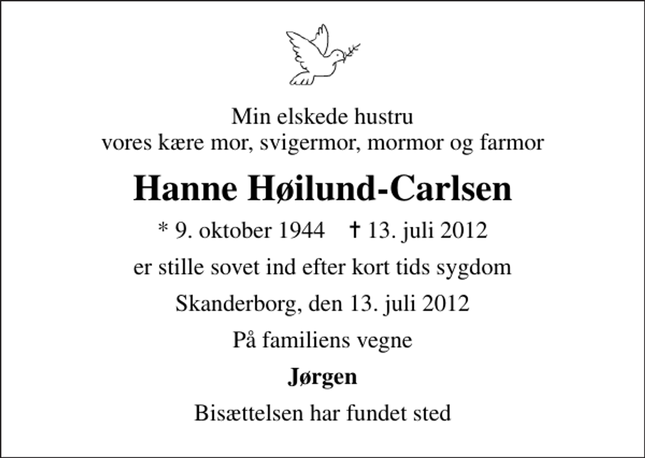 <p>Min elskede hustru vores kære mor, svigermor, mormor og farmor<br />Hanne Høilund-Carlsen<br />* 9. oktober 1944 ✝ 13. juli 2012<br />er stille sovet ind efter kort tids sygdom<br />Skanderborg, den 13. juli 2012<br />På familiens vegne<br />Jørgen<br />Bisættelsen har fundet sted</p>