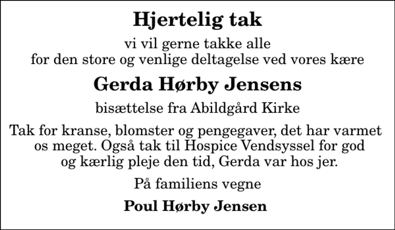 <p>Hjertelig tak<br />vi vil gerne takke alle for den store og venlige deltagelse ved vores kære<br />Gerda Hørby Jensens<br />bisættelse fra Abildgård Kirke<br />Tak for kranse, blomster og pengegaver, det har varmet os meget. Også tak til Hospice Vendsyssel for god og kærlig pleje den tid, Gerda var hos jer.<br />På familiens vegne<br />Poul Hørby Jensen</p>