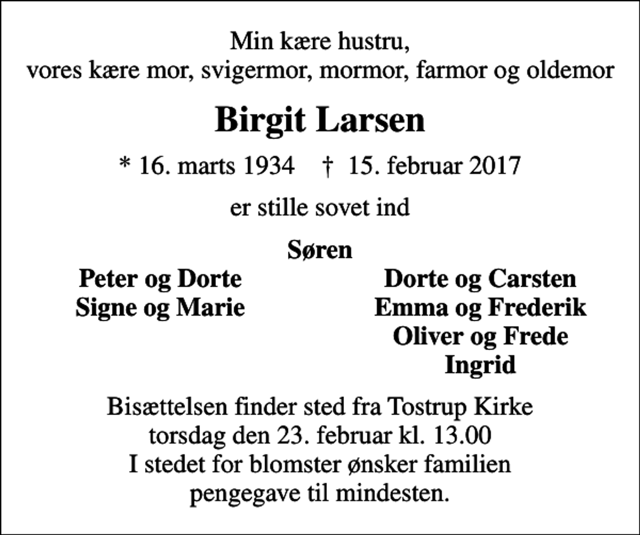 <p>Min kære hustru, vores kære mor, svigermor, mormor, farmor og oldemor<br />Birgit Larsen<br />* 16. marts 1934 ✝ 15. februar 2017<br />er stille sovet ind<br />Søren<br />Peter og Dorte<br />Dorte og Carsten<br />Signe og Marie<br />Emma og Frederik<br />Oliver og Frede<br />Ingrid<br />Bisættelsen finder sted fra Tostrup Kirke torsdag den 23. februar kl. 13.00 I stedet for blomster ønsker familien pengegave til mindesten.</p>