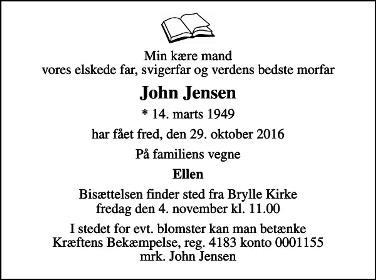 <p>Min kære mand vores elskede far, svigerfar og verdens bedste morfar<br />John Jensen<br />* 14. marts 1949<br />har fået fred, den 29. oktober 2016<br />På familiens vegne<br />Ellen<br />Bisættelsen finder sted fra Brylle Kirke fredag den 4. november kl. 11.00<br />I stedet for evt. blomster kan man betænke<br />Kræftens Bekæmpelse reg.4183konto0001155mrk. John<br />Jensen</p>