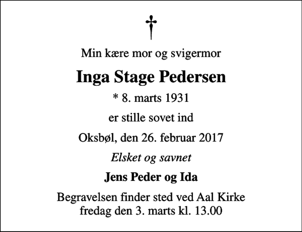 <p>Min kære mor og svigermor<br />Inga Stage Pedersen<br />* 8. marts 1931<br />er stille sovet ind<br />Oksbøl, den 26. februar 2017<br />Elsket og savnet<br />Jens Peder og Ida<br />Begravelsen finder sted ved Aal Kirke fredag den 3. marts kl. 13.00</p>