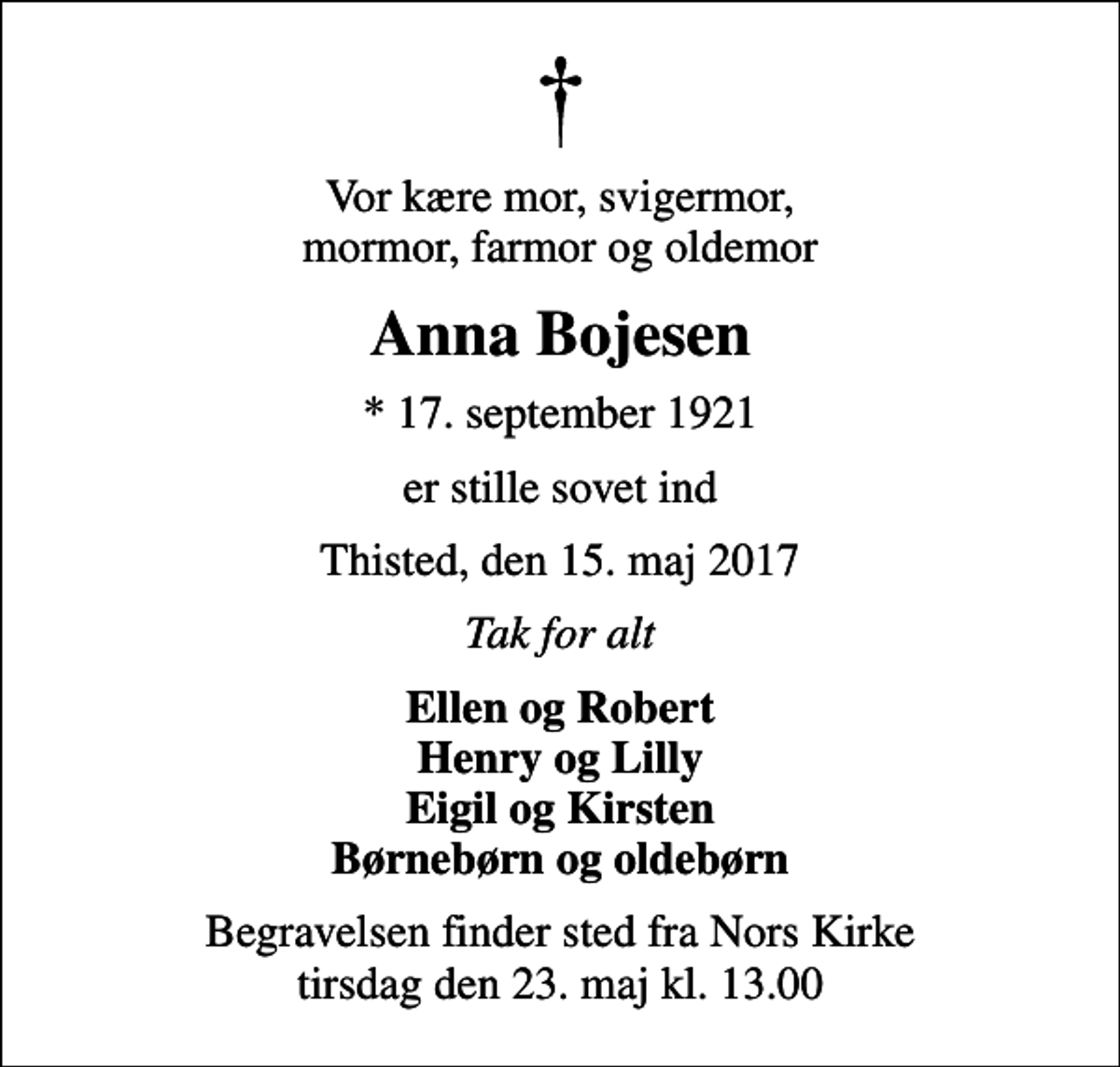 <p>Vor kære mor, svigermor, mormor, farmor og oldemor<br />Anna Bojesen<br />* 17. september 1921<br />er stille sovet ind<br />Thisted, den 15. maj 2017<br />Tak for alt<br />Ellen og Robert Henry og Lilly Eigil og Kirsten Børnebørn og oldebørn<br />Begravelsen finder sted fra Nors Kirke tirsdag den 23. maj kl. 13.00</p>