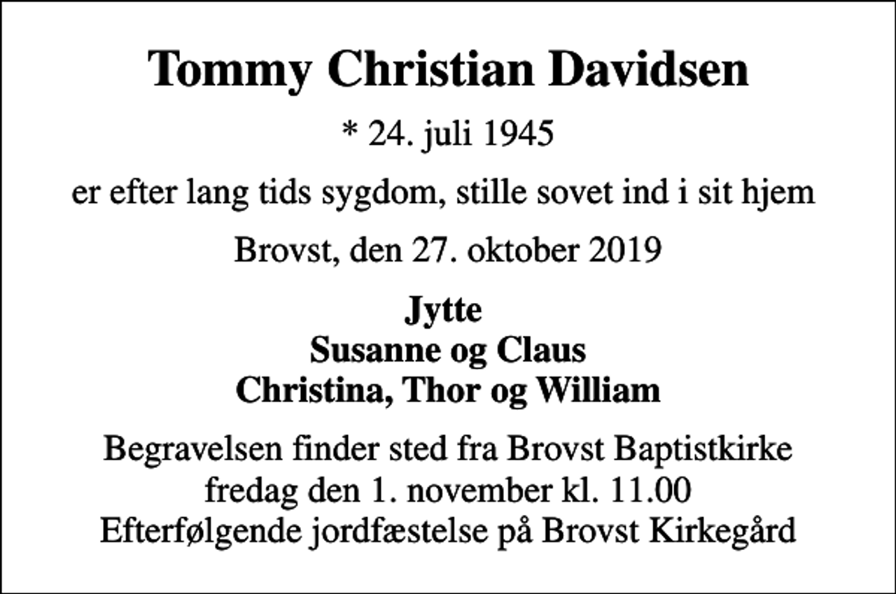 <p>Tommy Christian Davidsen<br />* 24. juli 1945<br />er efter lang tids sygdom, stille sovet ind i sit hjem<br />Brovst, den 27. oktober 2019<br />Jytte Susanne og Claus Christina, Thor og William<br />Begravelsen finder sted fra Brovst Baptistkirke fredag den 1. november kl. 11.00 Efterfølgende jordfæstelse på Brovst Kirkegård</p>