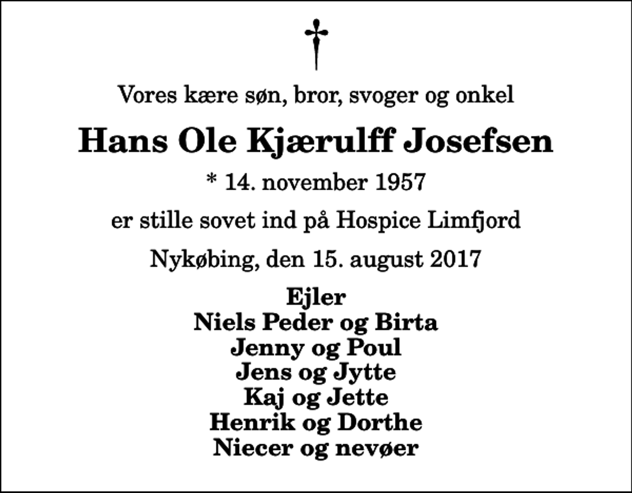 <p>Vores kære søn, bror, svoger og onkel<br />Hans Ole Kjærulff Josefsen<br />* 14. november 1957<br />er stille sovet ind på Hospice Limfjord<br />Nykøbing, den 15. august 2017<br />Ejler Niels Peder og Birta Jenny og Poul Jens og Jytte Kaj og Jette Henrik og Dorthe Niecer og nevøer</p>
