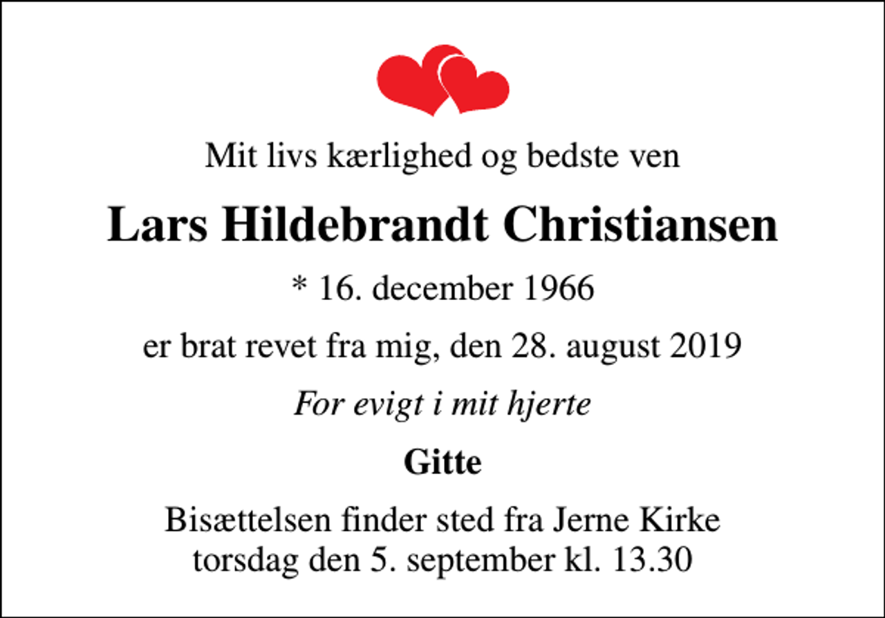 <p>Mit livs kærlighed og bedste ven<br />Lars Hildebrandt Christiansen<br />* 16. december 1966<br />er brat revet fra mig, den 28. august 2019<br />For evigt i mit hjerte<br />Gitte<br />Bisættelsen finder sted fra Jerne Kirke torsdag den 5. september kl. 13.30</p>