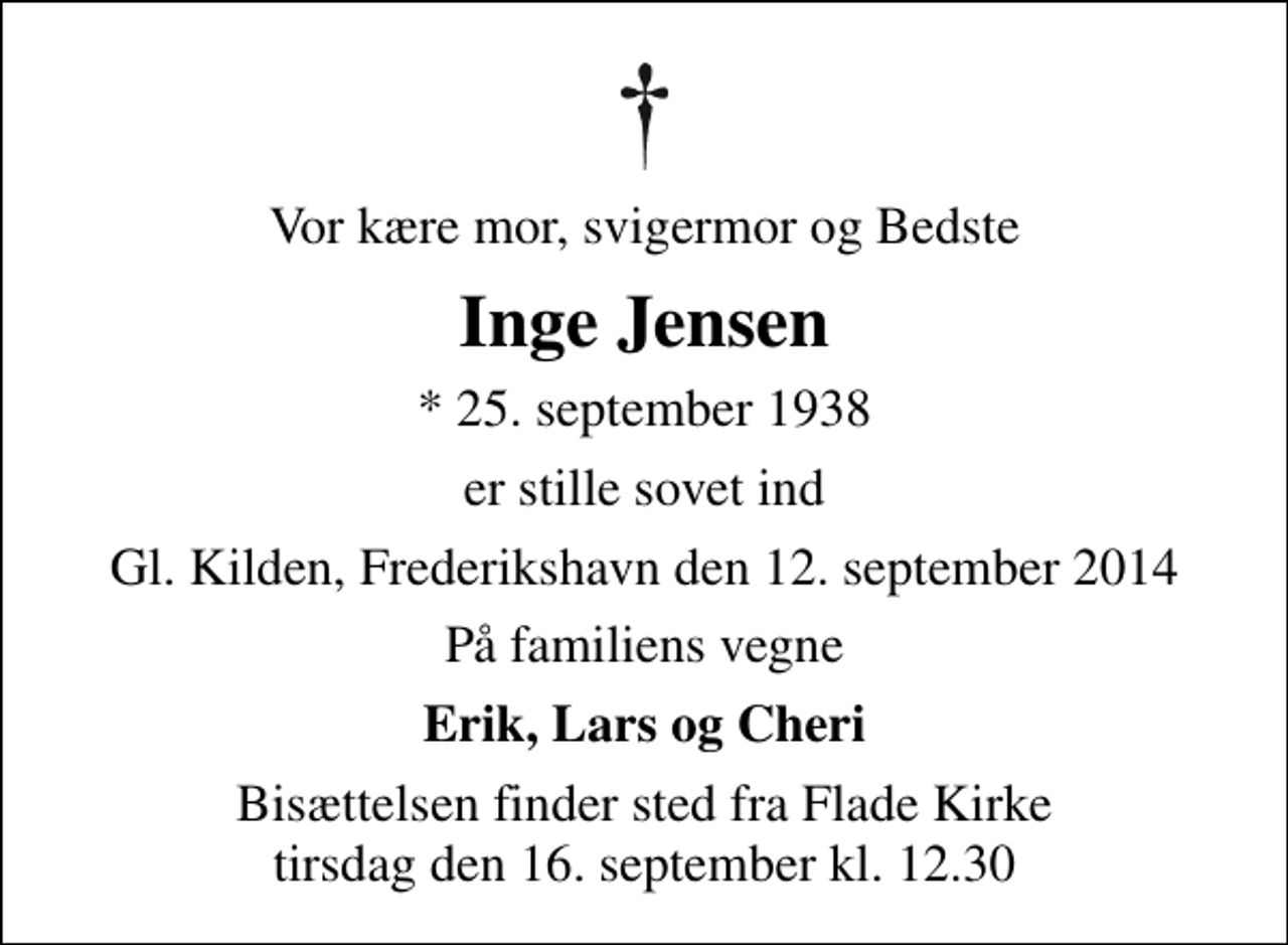 <p>Vor kære mor, svigermor og Bedste<br />Inge Jensen<br />* 25. september 1938<br />er stille sovet ind<br />Gl. Kilden, Frederikshavn den 12. september 2014<br />På familiens vegne<br />Erik, Lars og Cheri<br />Bisættelsen finder sted fra Flade Kirke tirsdag den 16. september kl. 12.30</p>