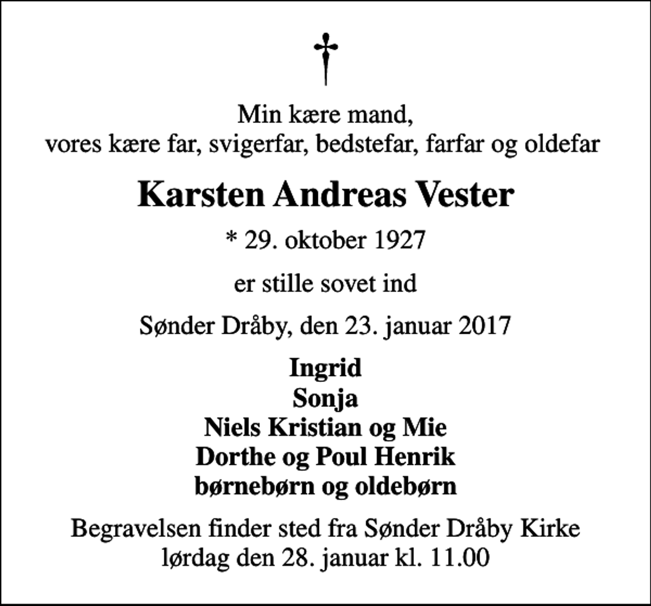 <p>Min kære mand, vores kære far, svigerfar, bedstefar, farfar og oldefar<br />Karsten Andreas Vester<br />* 29. oktober 1927<br />er stille sovet ind<br />Sønder Dråby, den 23. januar 2017<br />Ingrid Sonja Niels Kristian og Mie Dorthe og Poul Henrik børnebørn og oldebørn<br />Begravelsen finder sted fra Sønder Dråby Kirke lørdag den 28. januar kl. 11.00</p>