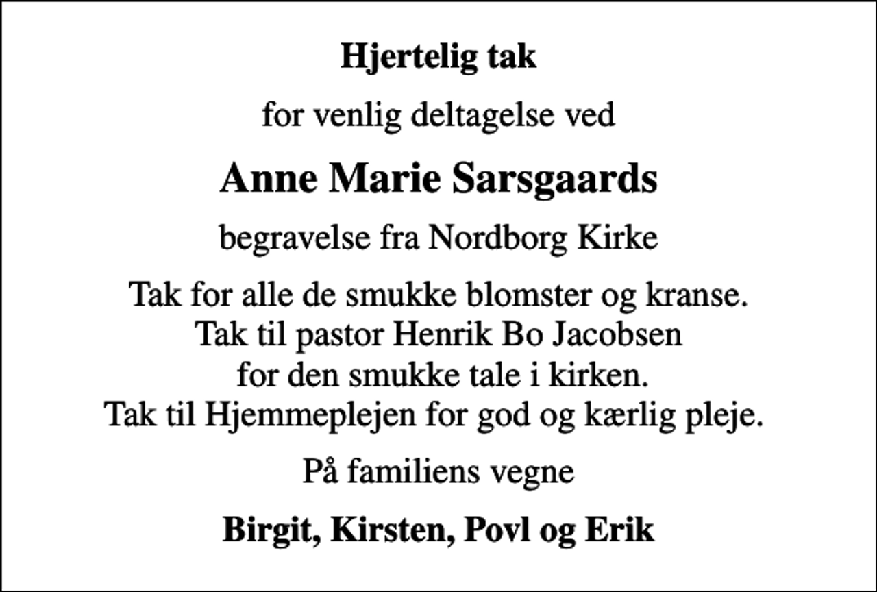 <p>Hjertelig tak<br />for venlig deltagelse ved<br />Anne Marie Sarsgaards<br />begravelse fra Nordborg Kirke<br />Tak for alle de smukke blomster og kranse. Tak til pastor Henrik Bo Jacobsen for den smukke tale i kirken. Tak til Hjemmeplejen for god og kærlig pleje.<br />På familiens vegne<br />Birgit, Kirsten, Povl og Erik</p>