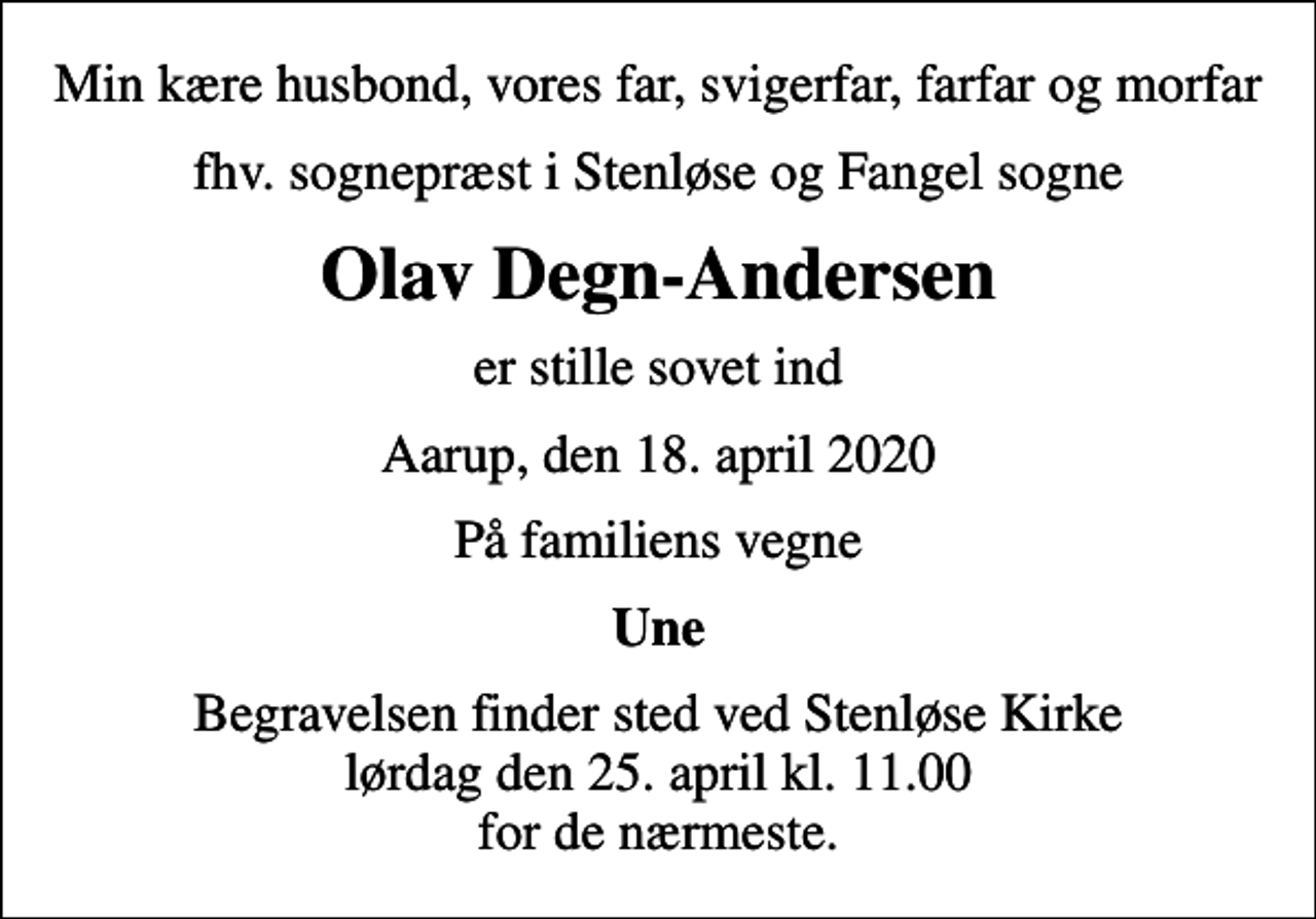 <p>Min kære husbond, vores far, svigerfar, farfar og morfar<br />fhv. sognepræst i Stenløse og Fangel sogne<br />Olav Degn-Andersen<br />er stille sovet ind<br />Aarup, den 18. april 2020<br />På familiens vegne<br />Une<br />Begravelsen finder sted ved Stenløse Kirke lørdag den 25. april kl. 11.00 for de nærmeste.</p>