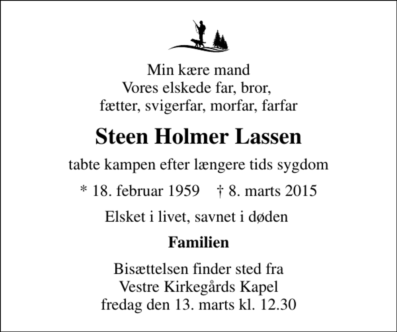 <p>Min kære mand Vores elskede far, bror, fætter, svigerfar, morfar, farfar<br />Steen Holmer Lassen<br />tabte kampen efter længere tids sygdom<br />* 18. februar 1959 ✝ 8. marts 2015<br />Elsket i livet, savnet i døden<br />Familien<br />Bisættelsen finder sted fra Vestre Kirkegårds Kapel fredag den 13. marts kl. 12.30</p>