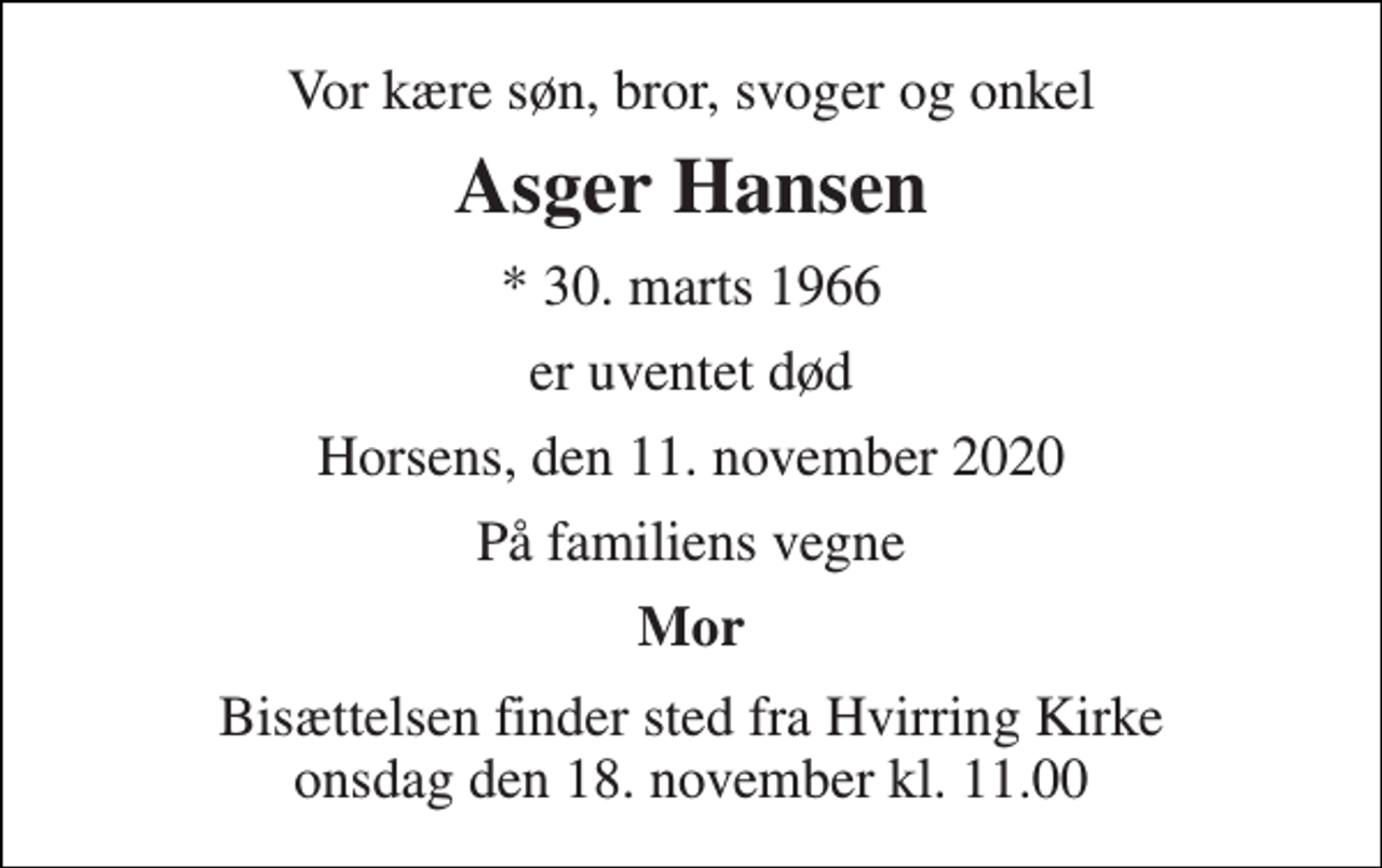<p>Vor kære søn, bror, svoger og onkel<br />Asger Hansen<br />*​ 30. marts 1966<br />er uventet død<br />Horsens, den 11. november 2020<br />På familiens vegne<br />Mor<br />Bisættelsen finder sted fra Hvirring Kirke onsdag den 18. november kl. 11.00</p>