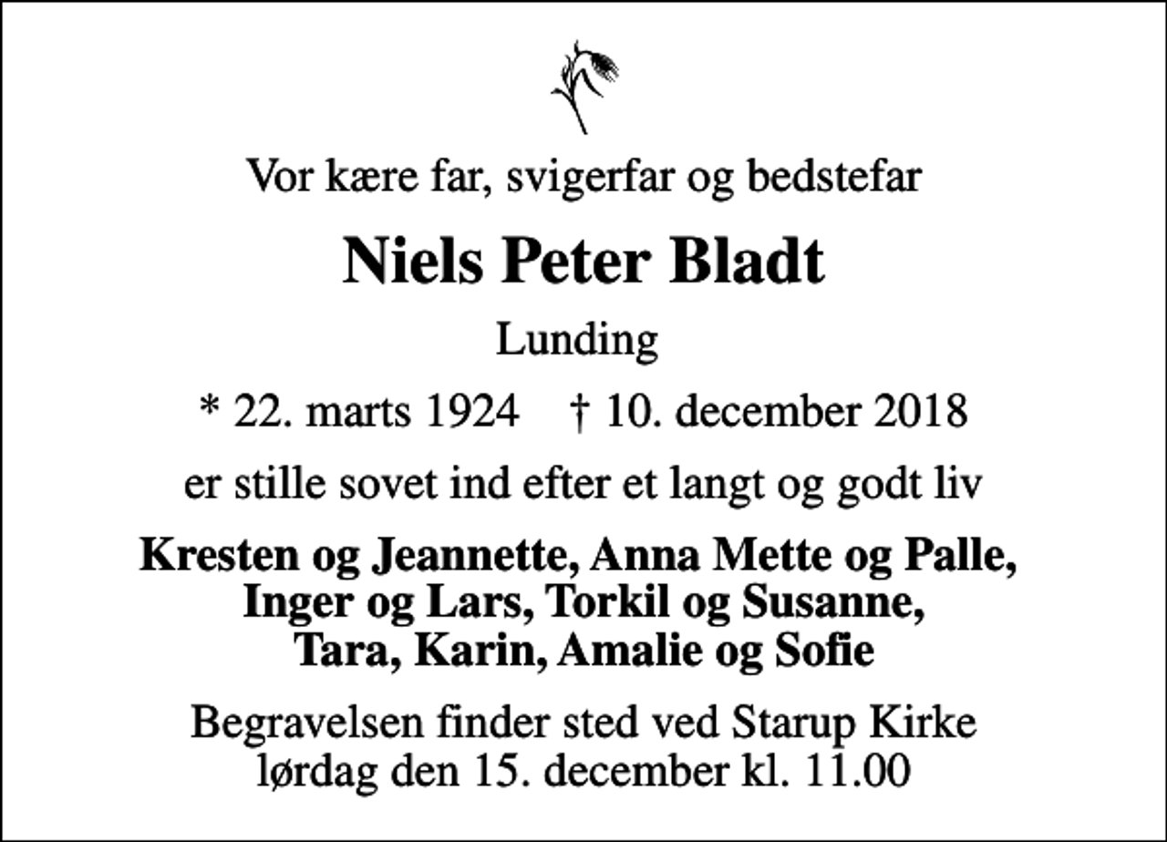 <p>Vor kære far, svigerfar og bedstefar<br />Niels Peter Bladt<br />Lunding<br />* 22. marts 1924 ✝ 10. december 2018<br />er stille sovet ind efter et langt og godt liv<br />Kresten og Jeannette, Anna Mette og Palle, Inger og Lars, Torkil og Susanne, Tara, Karin, Amalie og Sofie<br />Begravelsen finder sted ved Starup Kirke lørdag den 15. december kl. 11.00</p>