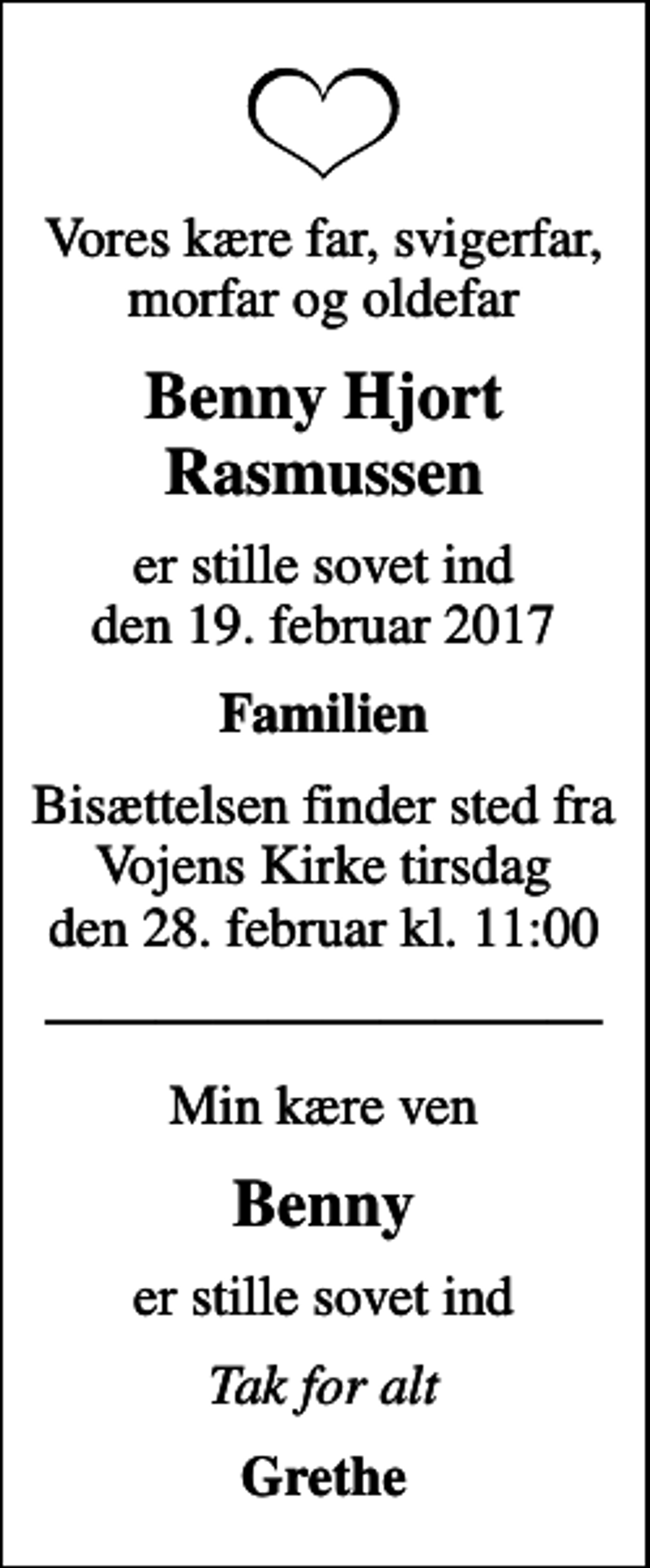 <p>Vores kære far, svigerfar, morfar og oldefar<br />Benny Hjort Rasmussen<br />er stille sovet ind den 19. februar 2017<br />Familien<br />Bisættelsen finder sted fra Vojens Kirke tirsdag den 28. februar kl. 11:00<br />Min kære ven<br />Benny<br />er stille sovet ind<br />Tak for alt<br />Grethe</p>