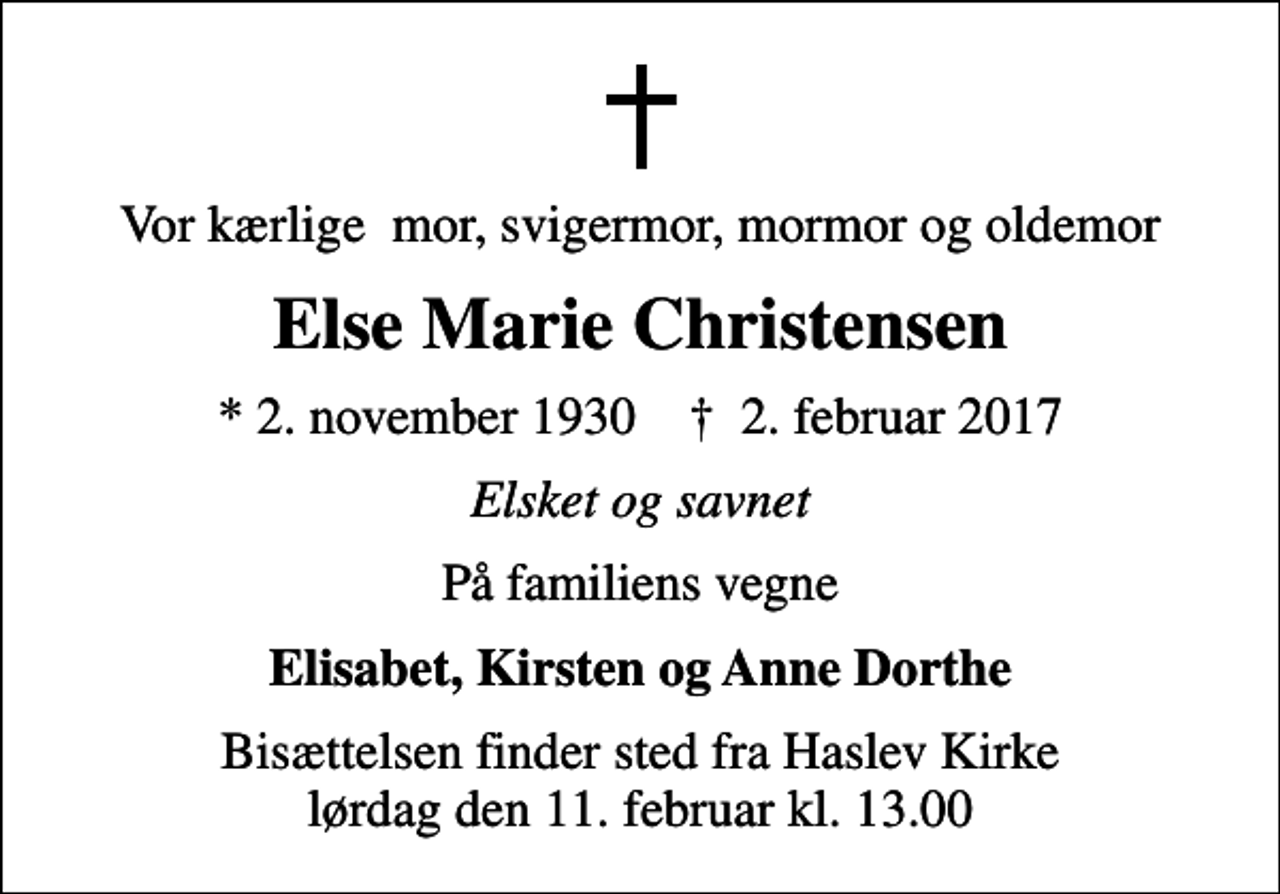 <p>Vor kærlige mor, svigermor, mormor og oldemor<br />Else Marie Christensen<br />* 2. november 1930 ✝ 2. februar 2017<br />Elsket og savnet<br />På familiens vegne<br />Elisabet, Kirsten og Anne Dorthe<br />Bisættelsen finder sted fra Haslev Kirke lørdag den 11. februar kl. 13.00</p>