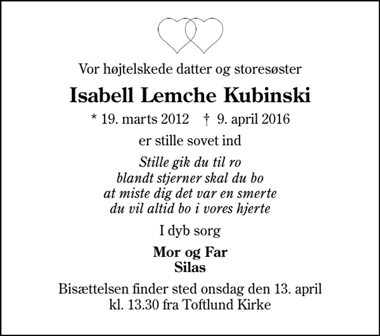 <p>Vor højtelskede datter og storesøster<br />Isabell Lemche Kubinski<br />* 19. marts 2012 ✝ 9. april 2016<br />er stille sovet ind<br />Stille gik du til ro blandt stjerner skal du bo at miste dig det var en smerte du vil altid bo i vores hjerte<br />I dyb sorg<br />Mor og Far Silas<br />Bisættelsen finder sted onsdag den 13. april kl. 13.30 fra Toftlund Kirke</p>