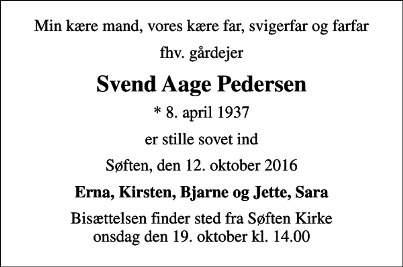 <p>Min kære mand, vores kære far, svigerfar og farfar<br />fhv. gårdejer<br />Svend Aage Pedersen<br />* 8. april 1937<br />er stille sovet ind<br />Søften, den 12. oktober 2016<br />Erna, Kirsten, Bjarne og Jette, Sara<br />Bisættelsen finder sted fra Søften Kirke onsdag den 19. oktober kl. 14.00</p>