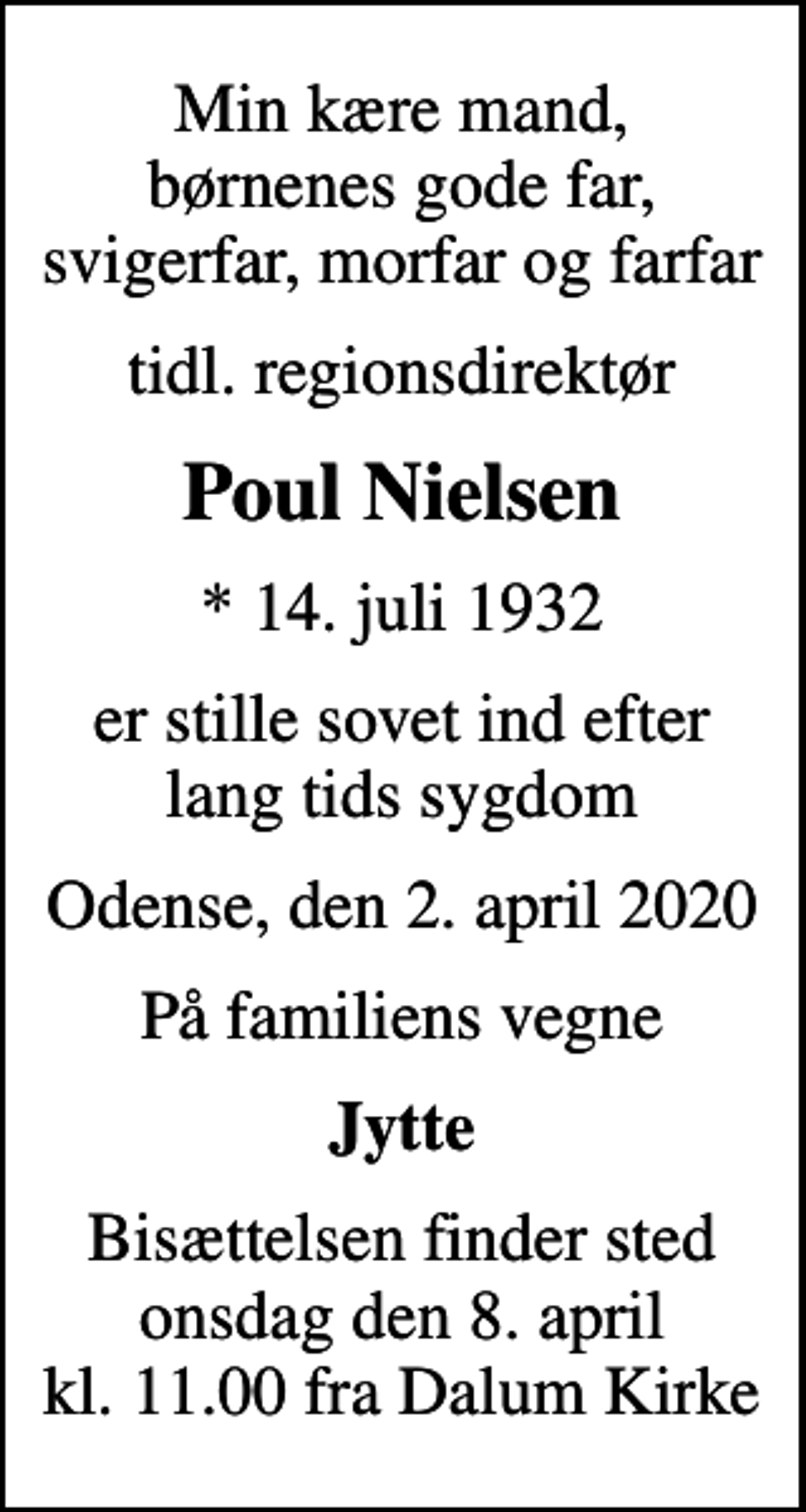 <p>Min kære mand, børnenes gode far, svigerfar, morfar og farfar<br />tidl. regionsdirektør<br />Poul Nielsen<br />* 14. juli 1932<br />er stille sovet ind efter lang tids sygdom<br />Odense, den 2. april 2020<br />På familiens vegne<br />Jytte<br />Bisættelsen finder sted onsdag den 8. april kl. 11.00 fra Dalum Kirke</p>