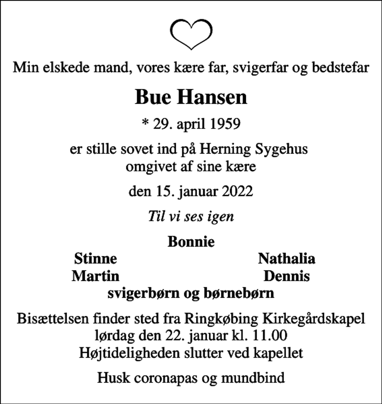<p>Min elskede mand, vores kære far, svigerfar og bedstefar<br />Bue Hansen<br />* 29. april 1959<br />er stille sovet ind på Herning Sygehus omgivet af sine kære<br />den 15. januar 2022<br />Til vi ses igen<br />Bonnie<br />Stinne<br />Nathalia<br />Martin<br />Dennis<br />Bisættelsen finder sted fra Ringkøbing Kirkegårdskapel lørdag den 22. januar kl. 11.00 Højtideligheden slutter ved kapellet<br />Husk coronapas og mundbind</p>