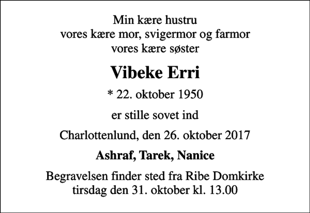 <p>Min kære hustru vores kære mor, svigermor og farmor vores kære søster<br />Vibeke Erri<br />* 22. oktober 1950<br />er stille sovet ind<br />Charlottenlund, den 26. oktober 2017<br />Ashraf, Tarek, Nanice<br />Begravelsen finder sted fra Ribe Domkirke tirsdag den 31. oktober kl. 13.00</p>