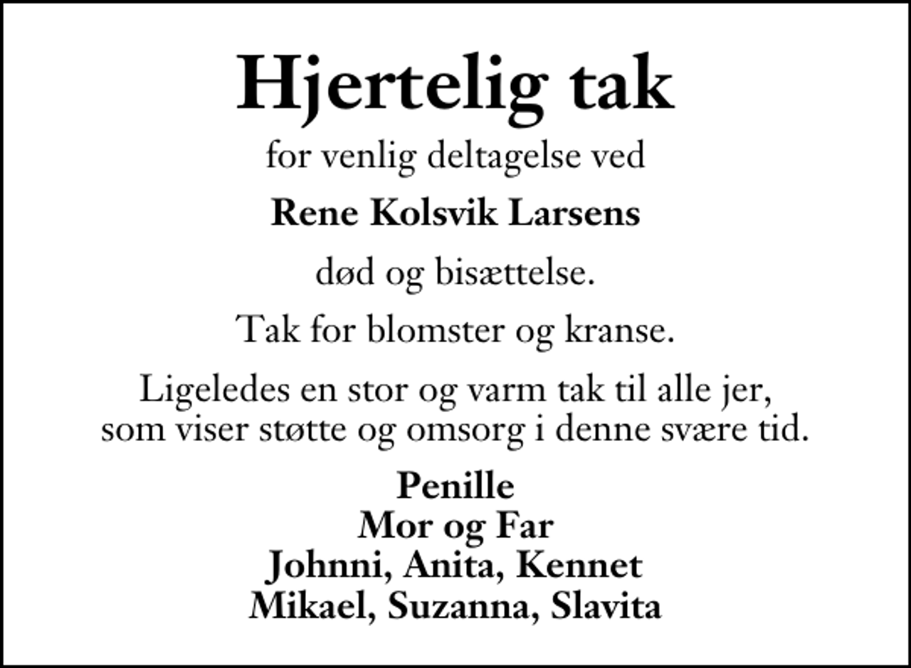 <p>Hjertelig tak<br />for venlig deltagelse ved<br />Rene Kolsvik Larsens<br />død og bisættelse.<br />Tak for blomster og kranse.<br />Ligeledes en stor og varm tak til alle jer, som viser støtte og omsorg i denne svære tid.<br />Penille Mor og Far Johnni, Anita, Kennet Mikael, Suzanna, Slavita</p>