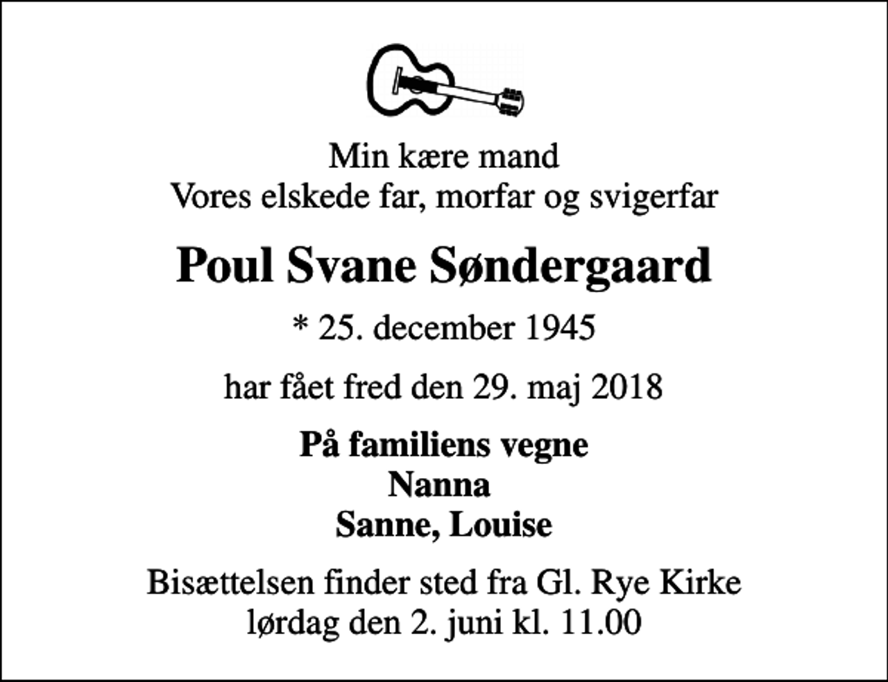 <p>Min kære mand Vores elskede far, morfar og svigerfar<br />Poul Svane Søndergaard<br />* 25. december 1945<br />har fået fred den 29. maj 2018<br />På familiens vegne Nanna Sanne, Louise<br />Bisættelsen finder sted fra Gl. Rye Kirke lørdag den 2. juni kl. 11.00</p>
