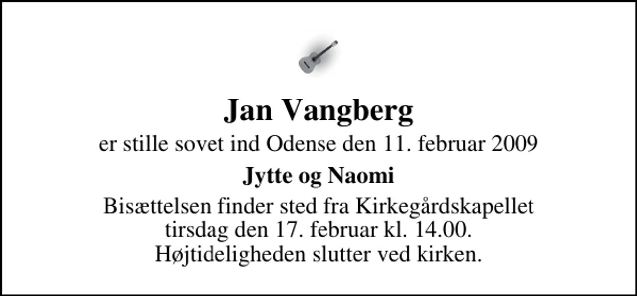 <p>Jan Vangberg<br />er stille sovet ind Odense den 11. februar 2009<br />Jytte og Naomi<br />Bisættelsen finder sted fra Kirkegårdskapellet tirsdag den 17. februar kl. 14.00 Højtideligheden slutter ved kirken.</p>