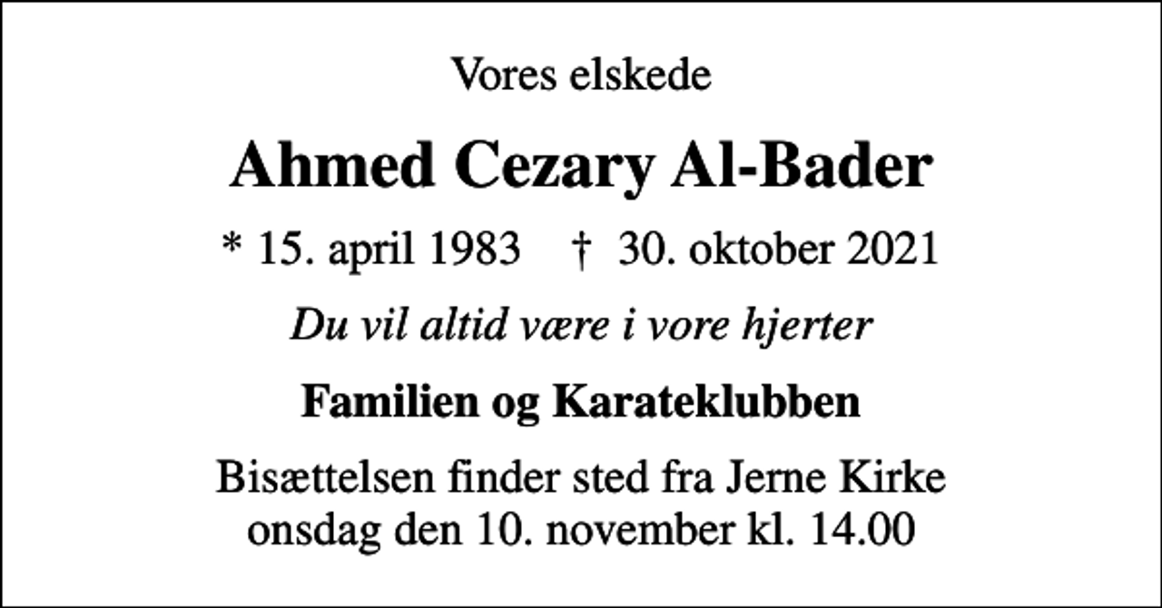 <p>Vores elskede<br />Ahmed Cezary Al-Bader<br />* 15. april 1983 ✝ 30. oktober 2021<br />Du vil altid være i vore hjerter<br />Familien og Karateklubben<br />Bisættelsen finder sted fra Jerne Kirke onsdag den 10. november kl. 14.00</p>