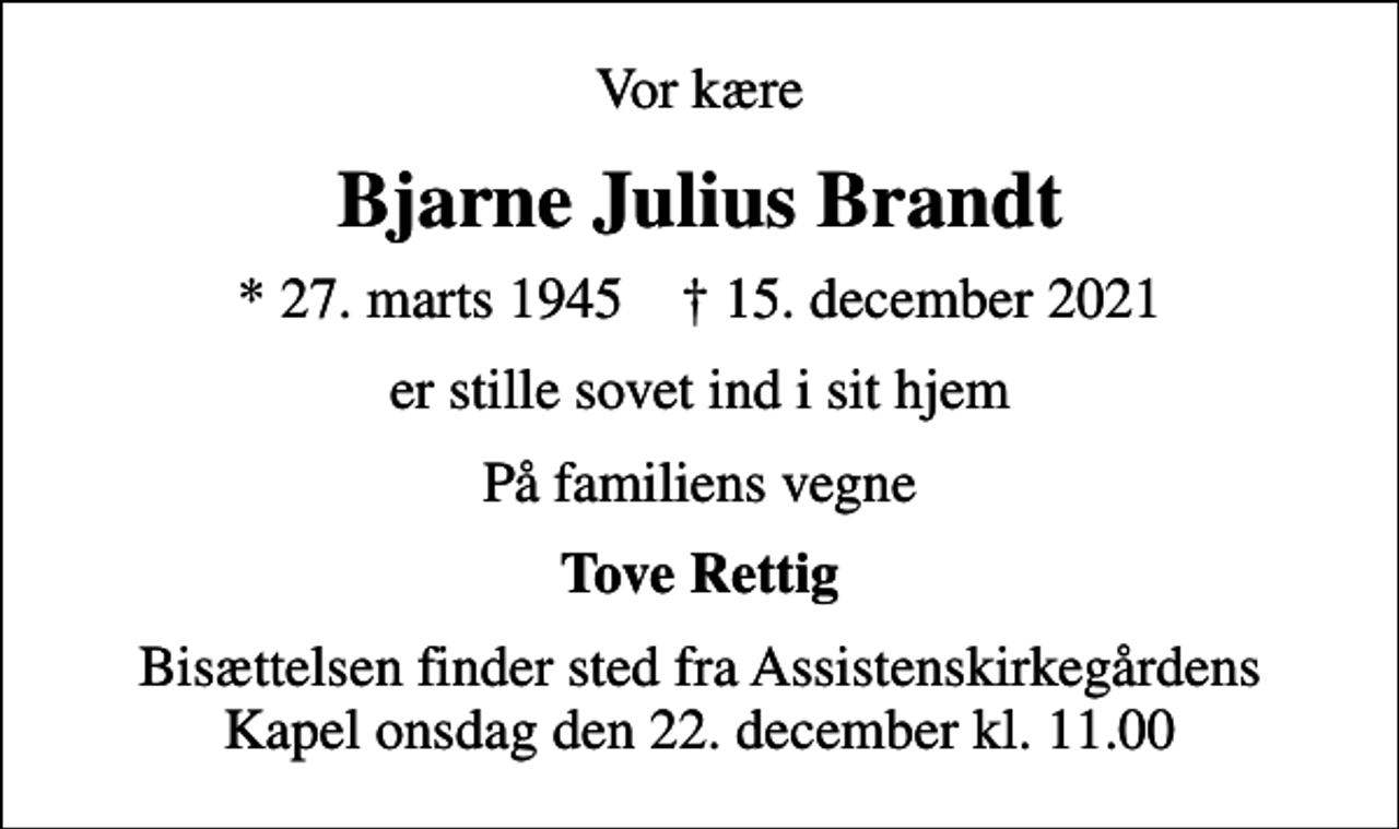 <p>Vor kære<br />Bjarne Julius Brandt<br />* 27. marts 1945 ✝ 15. december 2021<br />er stille sovet ind i sit hjem<br />På familiens vegne<br />Tove Rettig<br />Bisættelsen finder sted fra Assistenskirkegårdens Kapel onsdag den 22. december kl. 11.00</p>