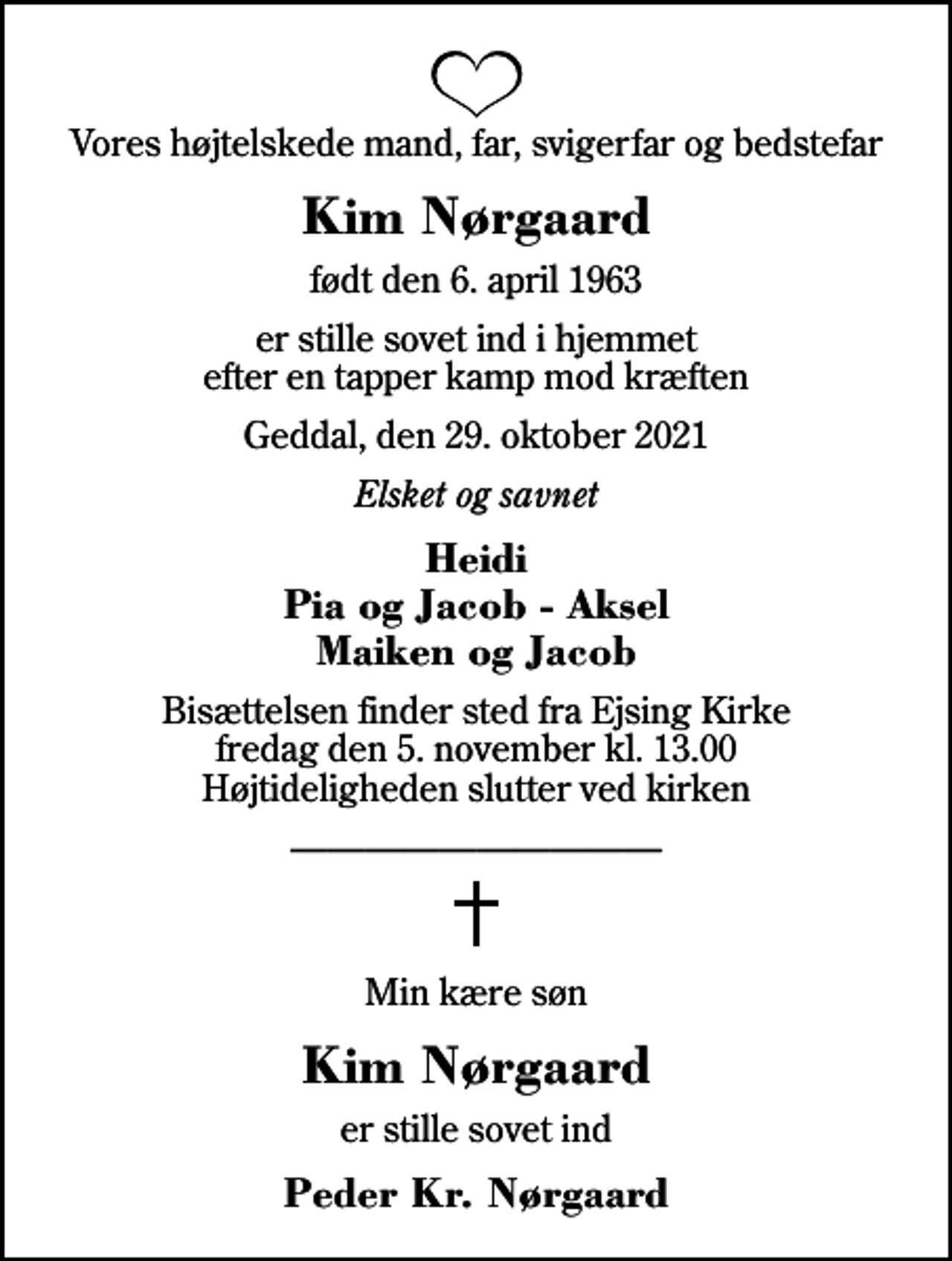 <p>Vores højtelskede mand, far, svigerfar og bedstefar<br />Kim Nørgaard<br />født den 6. april 1963<br />er stille sovet ind i hjemmet efter en tapper kamp mod kræften<br />Geddal, den 29. oktober 2021<br />Elsket og savnet<br />Heidi Pia og Jacob - Aksel Maiken og Jacob<br />Bisættelsen finder sted fra Ejsing Kirke fredag den 5. november kl. 13.00 Højtideligheden slutter ved kirken<br />Min kære søn<br />Kim Nørgaard<br />er stille sovet ind<br />Peder Kr. Nørgaard</p>